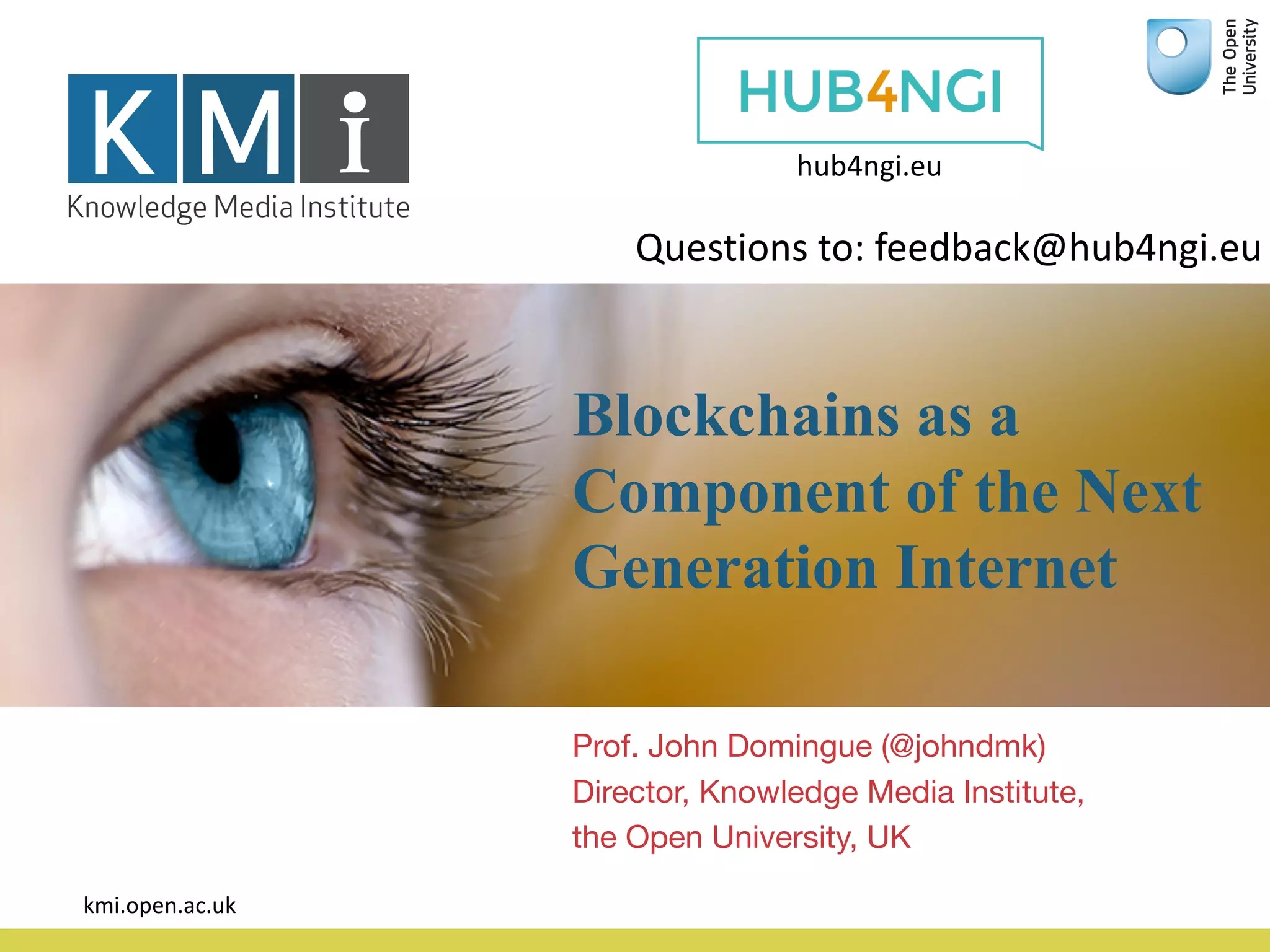Blockchains as a
Component of the Next
Generation Internet
Prof. John Domingue (@johndmk)
Director, Knowledge Media Institute,
the Open University, UK
kmi.open.ac.uk
hub4ngi.eu
Questions	to:	feedback@hub4ngi.eu	
 