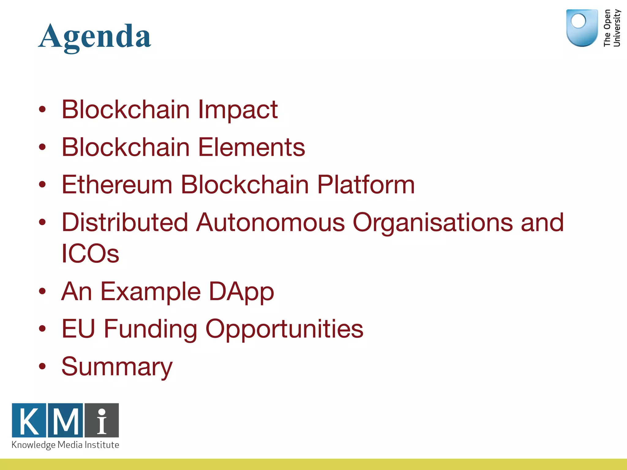 Agenda
• Blockchain Impact
• Blockchain Elements
• Ethereum Blockchain Platform
• Distributed Autonomous Organisations and
ICOs
• An Example DApp
• EU Funding Opportunities
• Summary
 