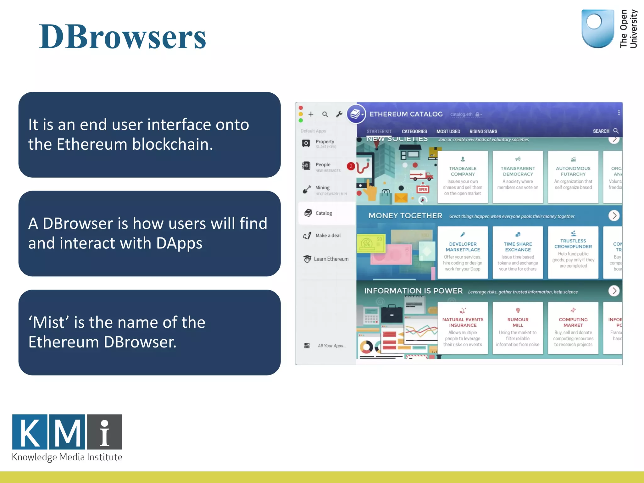 DBrowsers
It	is	an	end	user	interface	onto	
the	Ethereum blockchain.
A	DBrowser is	how	users	will	find	
and	interact	with	DApps
‘Mist’	is	the	name	of	the	
Ethereum DBrowser.
 