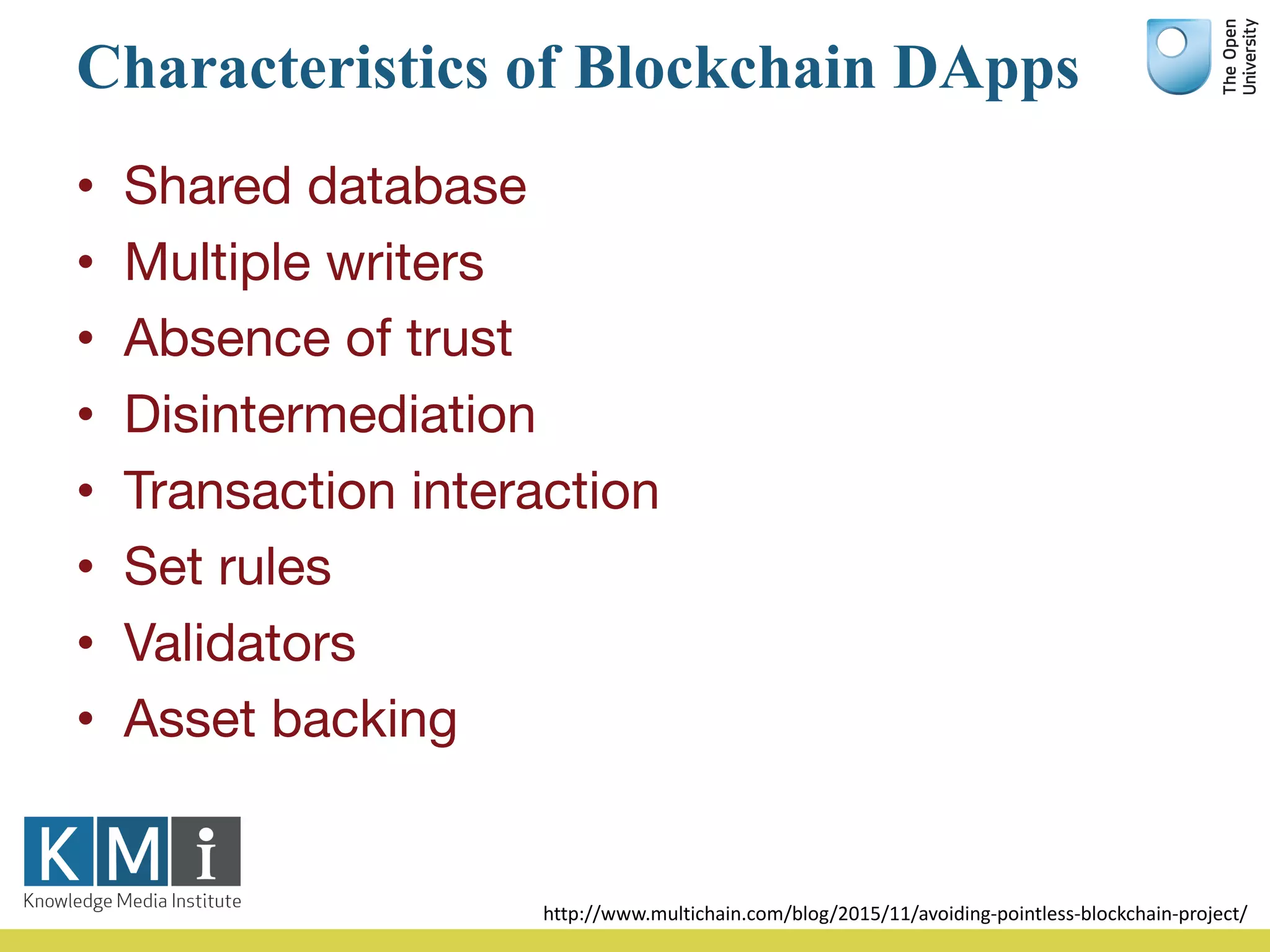 Characteristics of Blockchain DApps
• Shared database
• Multiple writers
• Absence of trust
• Disintermediation
• Transaction interaction
• Set rules
• Validators
• Asset backing
http://www.multichain.com/blog/2015/11/avoiding-pointless-blockchain-project/
 