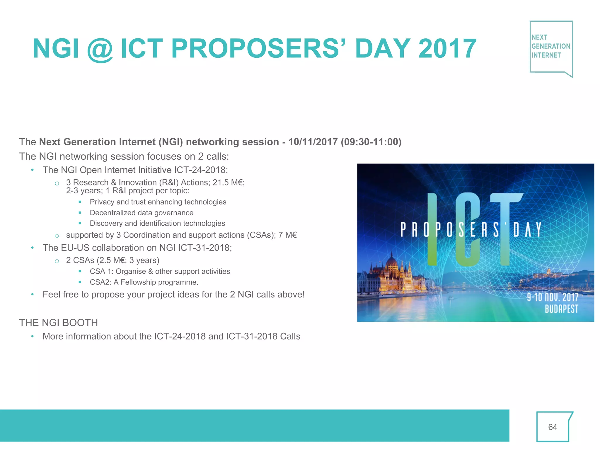 NGI @ ICT PROPOSERS’ DAY 2017
The Next Generation Internet (NGI) networking session - 10/11/2017 (09:30-11:00)
The NGI networking session focuses on 2 calls:
• The NGI Open Internet Initiative ICT-24-2018:
o 3 Research & Innovation (R&I) Actions; 21.5 M€;
2-3 years; 1 R&I project per topic:
§ Privacy and trust enhancing technologies
§ Decentralized data governance
§ Discovery and identification technologies
o supported by 3 Coordination and support actions (CSAs); 7 M€
• The EU-US collaboration on NGI ICT-31-2018;
o 2 CSAs (2.5 M€; 3 years)
§ CSA 1: Organise & other support activities
§ CSA2: A Fellowship programme.
• Feel free to propose your project ideas for the 2 NGI calls above!
THE NGI BOOTH
• More information about the ICT-24-2018 and ICT-31-2018 Calls
64
 