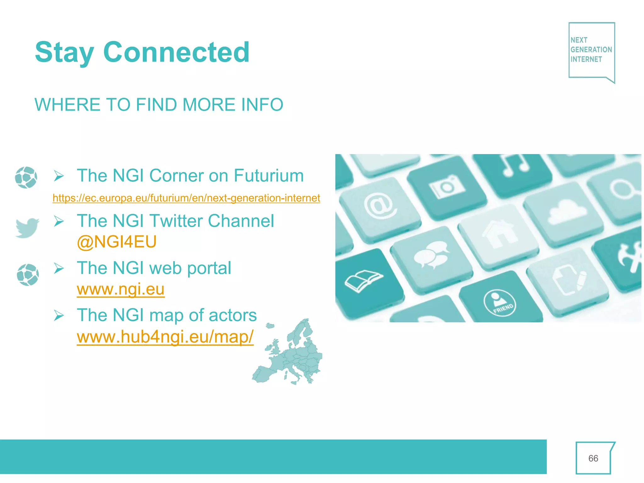 Stay Connected
66
WHERE TO FIND MORE INFO
Ø The NGI Corner on Futurium
https://ec.europa.eu/futurium/en/next-generation-internet
Ø The NGI Twitter Channel
@NGI4EU
Ø The NGI web portal
www.ngi.eu
Ø The NGI map of actors
www.hub4ngi.eu/map/
 
