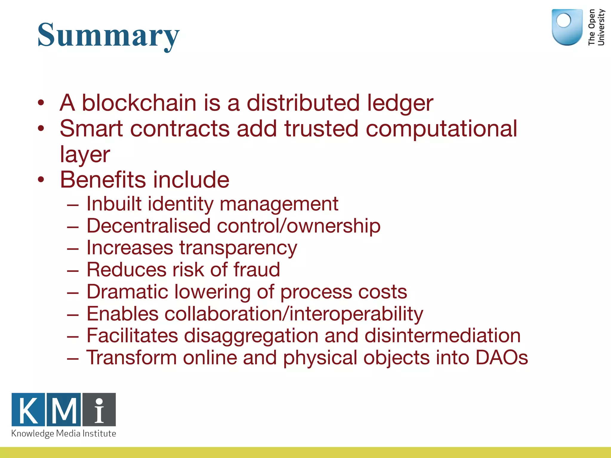 Summary
• A blockchain is a distributed ledger
• Smart contracts add trusted computational
layer
• Benefits include
– Inbuilt identity management
– Decentralised control/ownership
– Increases transparency
– Reduces risk of fraud
– Dramatic lowering of process costs
– Enables collaboration/interoperability
– Facilitates disaggregation and disintermediation
– Transform online and physical objects into DAOs
 