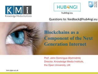 Blockchains as a
Component of the Next
Generation Internet
Prof. John Domingue (@johndmk)
Director, Knowledge Media Institute,
the Open University, UK
kmi.open.ac.uk
hub4ngi.eu
Questions	to:	feedback@hub4ngi.eu	
 
