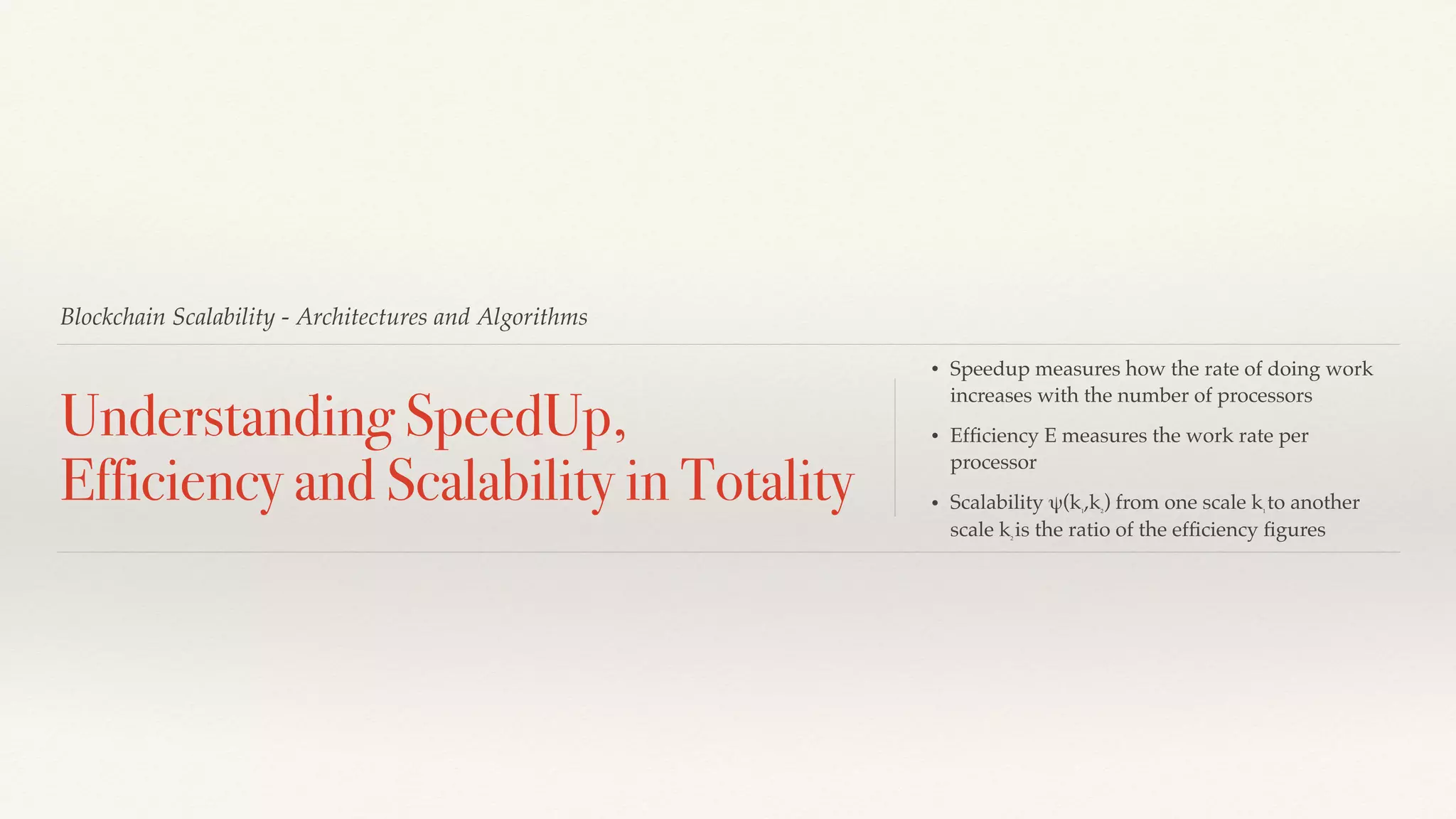 Blockchain Scalability - Architectures and Algorithms
Understanding SpeedUp,
Efficiency and Scalability in Totality
• Speedup measures how the rate of doing work
increases with the number of processors
• Efﬁciency E measures the work rate per
processor
• Scalability ψ(k1
,k2
) from one scale k1
to another
scale k2
is the ratio of the efﬁciency ﬁgures
 