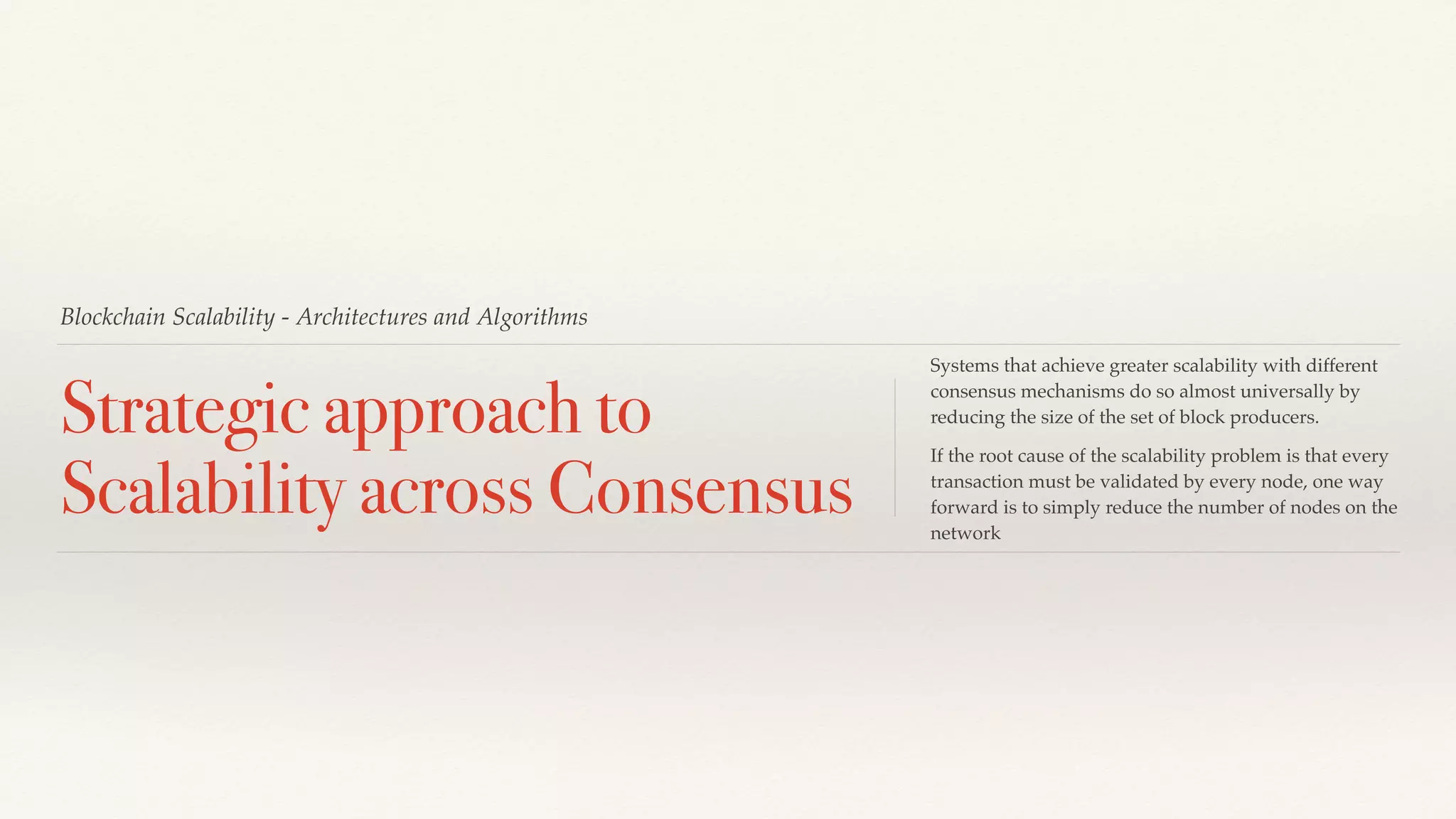 Blockchain Scalability - Architectures and Algorithms
Strategic approach to
Scalability across Consensus
Systems that achieve greater scalability with different
consensus mechanisms do so almost universally by
reducing the size of the set of block producers.
If the root cause of the scalability problem is that every
transaction must be validated by every node, one way
forward is to simply reduce the number of nodes on the
network
 