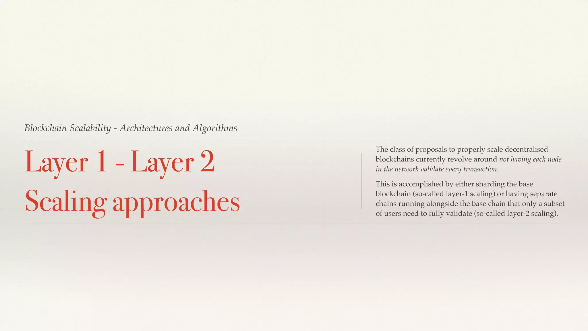 Blockchain Scalability - Architectures and Algorithms
Layer 1 - Layer 2
Scaling approaches
The class of proposals to properly scale decentralised
blockchains currently revolve around not having each node
in the network validate every transaction.
This is accomplished by either sharding the base
blockchain (so-called layer-1 scaling) or having separate
chains running alongside the base chain that only a subset
of users need to fully validate (so-called layer-2 scaling).
 