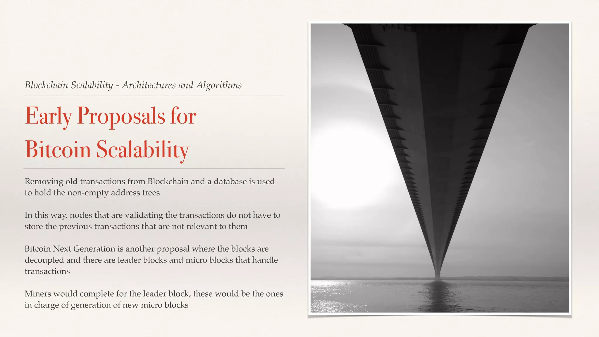 Blockchain Scalability - Architectures and Algorithms
Early Proposals for
Bitcoin Scalability
Removing old transactions from Blockchain and a database is used
to hold the non-empty address trees
In this way, nodes that are validating the transactions do not have to
store the previous transactions that are not relevant to them
Bitcoin Next Generation is another proposal where the blocks are
decoupled and there are leader blocks and micro blocks that handle
transactions
Miners would complete for the leader block, these would be the ones
in charge of generation of new micro blocks
 