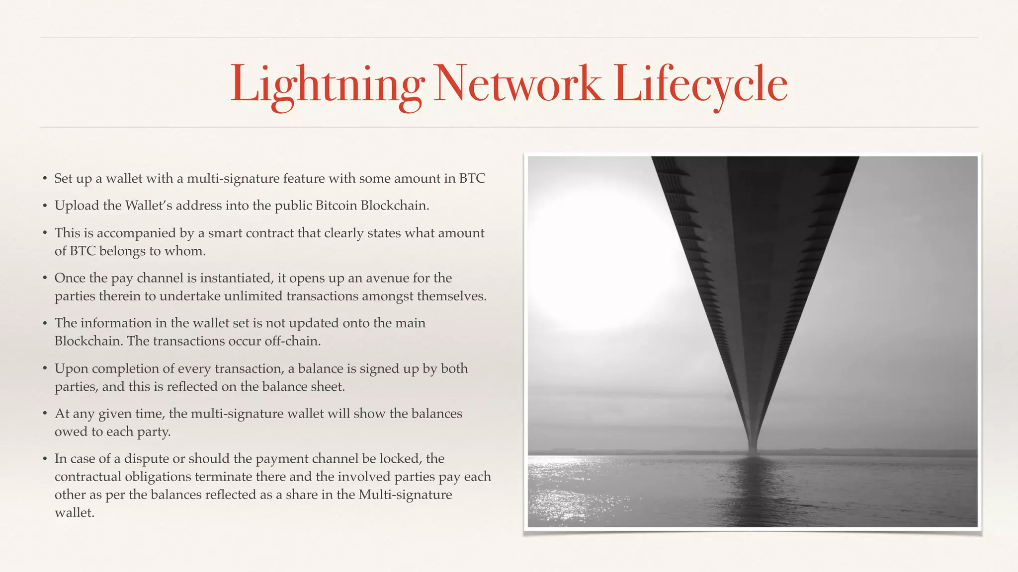 Lightning Network Lifecycle
• Set up a wallet with a multi-signature feature with some amount in BTC
• Upload the Wallet’s address into the public Bitcoin Blockchain.
• This is accompanied by a smart contract that clearly states what amount
of BTC belongs to whom.
• Once the pay channel is instantiated, it opens up an avenue for the
parties therein to undertake unlimited transactions amongst themselves.
• The information in the wallet set is not updated onto the main
Blockchain. The transactions occur off-chain.
• Upon completion of every transaction, a balance is signed up by both
parties, and this is reﬂected on the balance sheet.
• At any given time, the multi-signature wallet will show the balances
owed to each party.
• In case of a dispute or should the payment channel be locked, the
contractual obligations terminate there and the involved parties pay each
other as per the balances reﬂected as a share in the Multi-signature
wallet.
 
