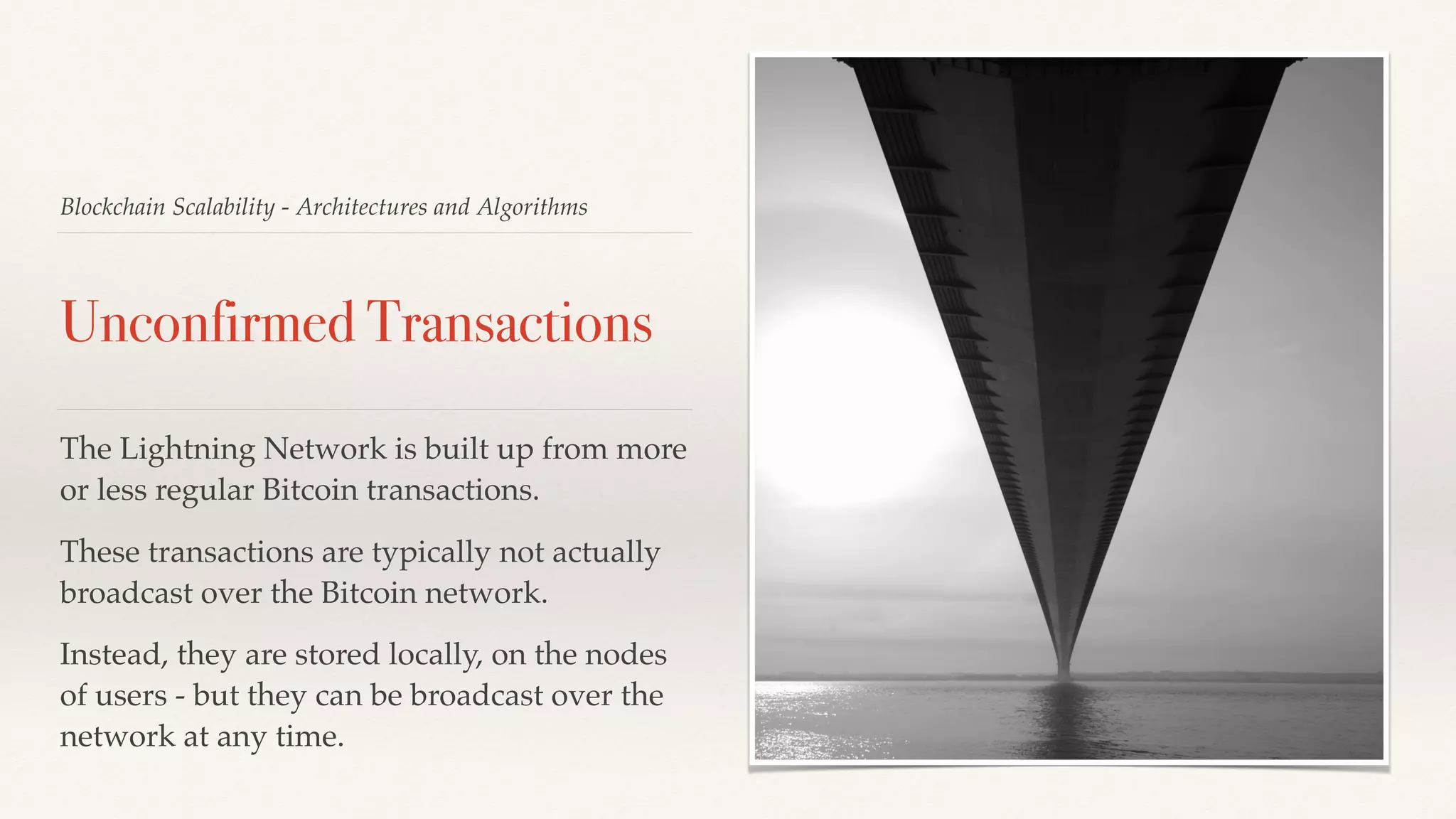 Blockchain Scalability - Architectures and Algorithms
Unconfirmed Transactions
The Lightning Network is built up from more
or less regular Bitcoin transactions.
These transactions are typically not actually
broadcast over the Bitcoin network.
Instead, they are stored locally, on the nodes
of users - but they can be broadcast over the
network at any time.
 