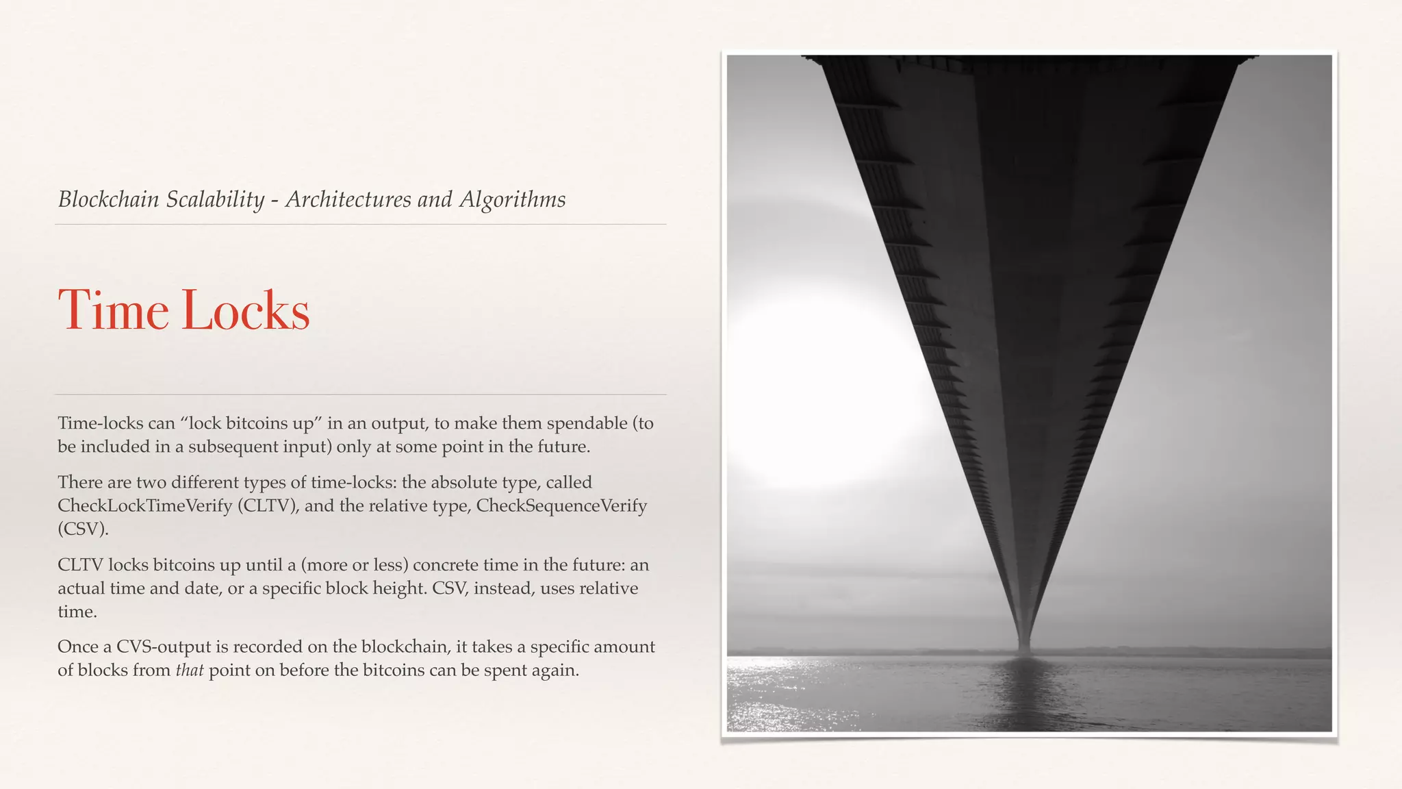 Blockchain Scalability - Architectures and Algorithms
Time Locks
Time-locks can “lock bitcoins up” in an output, to make them spendable (to
be included in a subsequent input) only at some point in the future.
There are two different types of time-locks: the absolute type, called
CheckLockTimeVerify (CLTV), and the relative type, CheckSequenceVerify
(CSV).
CLTV locks bitcoins up until a (more or less) concrete time in the future: an
actual time and date, or a speciﬁc block height. CSV, instead, uses relative
time.
Once a CVS-output is recorded on the blockchain, it takes a speciﬁc amount
of blocks from that point on before the bitcoins can be spent again.
 