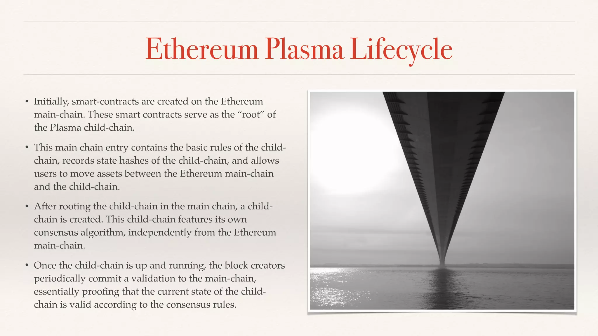 Ethereum Plasma Lifecycle
• Initially, smart-contracts are created on the Ethereum
main-chain. These smart contracts serve as the “root” of
the Plasma child-chain.
• This main chain entry contains the basic rules of the child-
chain, records state hashes of the child-chain, and allows
users to move assets between the Ethereum main-chain
and the child-chain.
• After rooting the child-chain in the main chain, a child-
chain is created. This child-chain features its own
consensus algorithm, independently from the Ethereum
main-chain.
• Once the child-chain is up and running, the block creators
periodically commit a validation to the main-chain,
essentially prooﬁng that the current state of the child-
chain is valid according to the consensus rules.
 