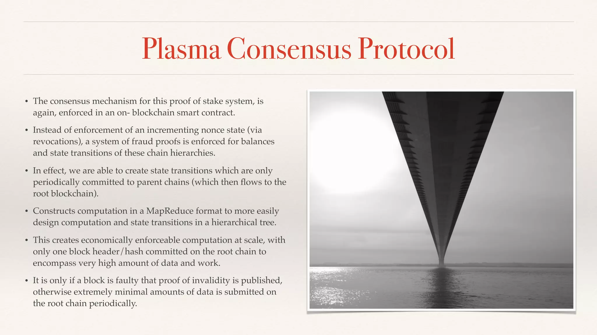 Plasma Consensus Protocol
• The consensus mechanism for this proof of stake system, is
again, enforced in an on- blockchain smart contract.
• Instead of enforcement of an incrementing nonce state (via
revocations), a system of fraud proofs is enforced for balances
and state transitions of these chain hierarchies.
• In effect, we are able to create state transitions which are only
periodically committed to parent chains (which then ﬂows to the
root blockchain).
• Constructs computation in a MapReduce format to more easily
design computation and state transitions in a hierarchical tree.
• This creates economically enforceable computation at scale, with
only one block header/hash committed on the root chain to
encompass very high amount of data and work.
• It is only if a block is faulty that proof of invalidity is published,
otherwise extremely minimal amounts of data is submitted on
the root chain periodically.
 