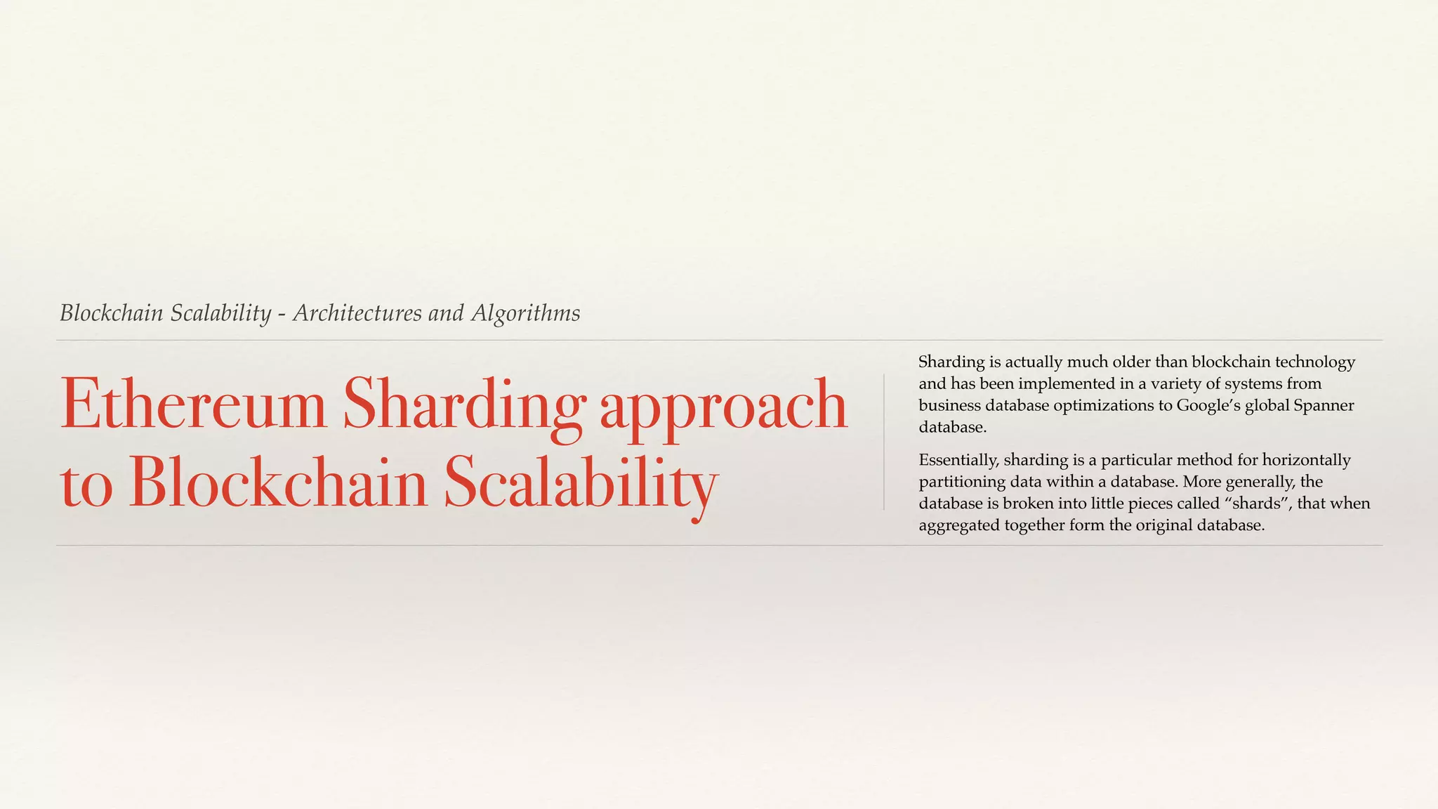 Blockchain Scalability - Architectures and Algorithms
Ethereum Sharding approach
to Blockchain Scalability
Sharding is actually much older than blockchain technology
and has been implemented in a variety of systems from
business database optimizations to Google’s global Spanner
database.
Essentially, sharding is a particular method for horizontally
partitioning data within a database. More generally, the
database is broken into little pieces called “shards”, that when
aggregated together form the original database.
 