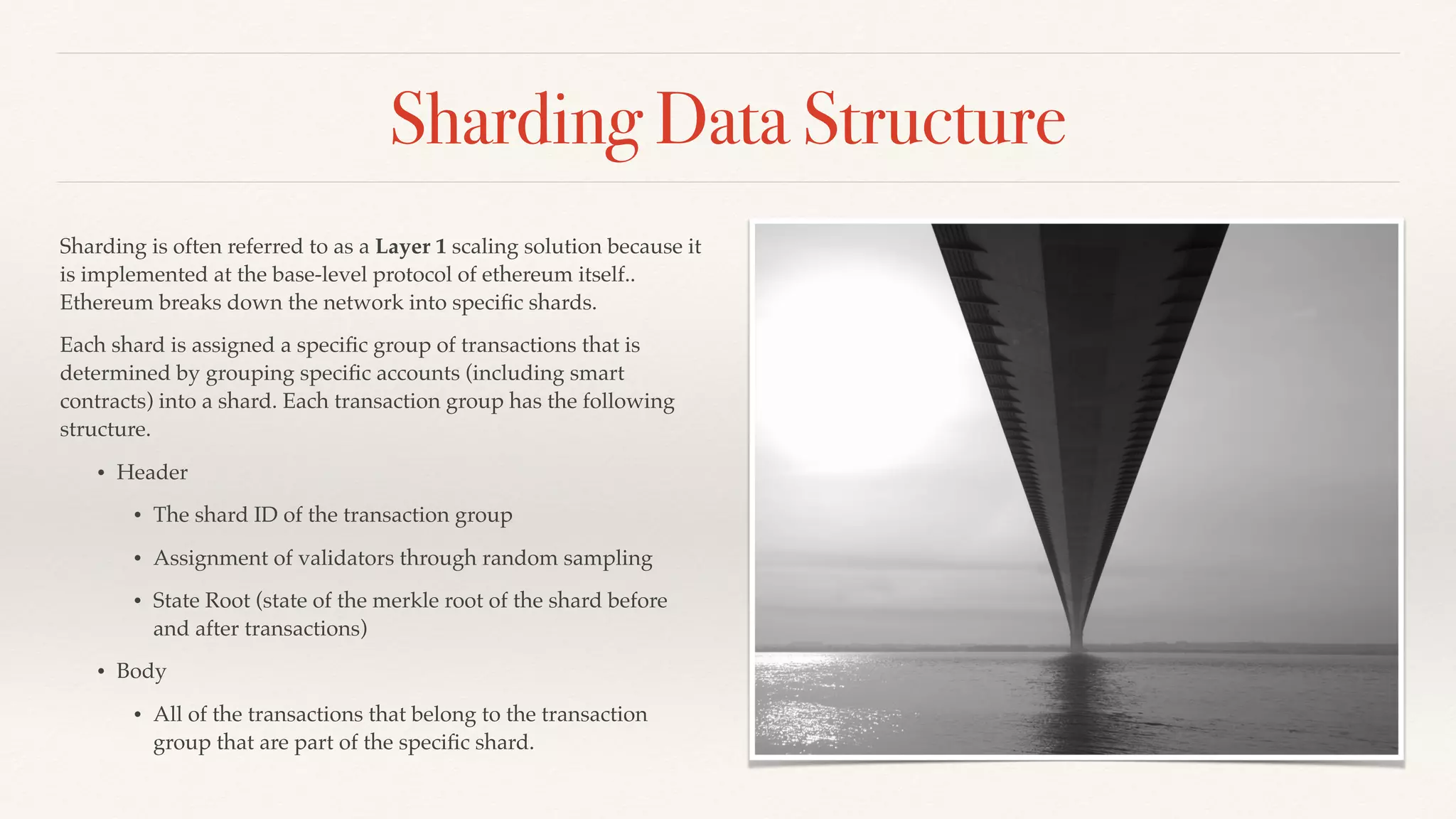 Sharding Data Structure
Sharding is often referred to as a Layer 1 scaling solution because it
is implemented at the base-level protocol of ethereum itself..
Ethereum breaks down the network into speciﬁc shards.
Each shard is assigned a speciﬁc group of transactions that is
determined by grouping speciﬁc accounts (including smart
contracts) into a shard. Each transaction group has the following
structure.
• Header
• The shard ID of the transaction group
• Assignment of validators through random sampling
• State Root (state of the merkle root of the shard before
and after transactions)
• Body
• All of the transactions that belong to the transaction
group that are part of the speciﬁc shard.
 