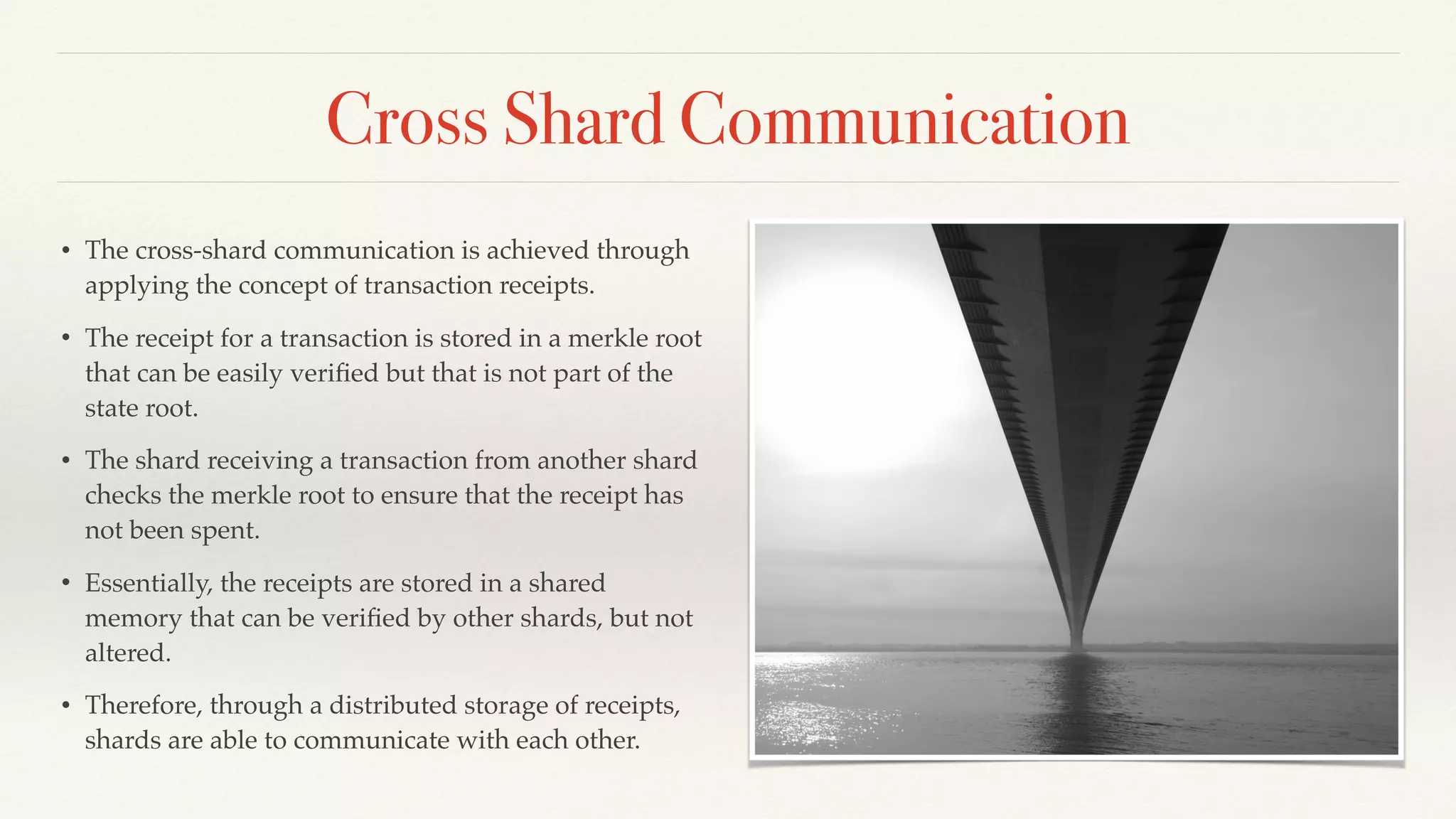 Cross Shard Communication
• The cross-shard communication is achieved through
applying the concept of transaction receipts.
• The receipt for a transaction is stored in a merkle root
that can be easily veriﬁed but that is not part of the
state root.
• The shard receiving a transaction from another shard
checks the merkle root to ensure that the receipt has
not been spent.
• Essentially, the receipts are stored in a shared
memory that can be veriﬁed by other shards, but not
altered.
• Therefore, through a distributed storage of receipts,
shards are able to communicate with each other.
 