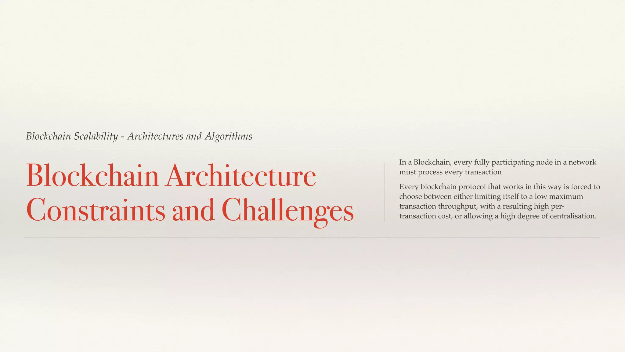 Blockchain Scalability - Architectures and Algorithms
Blockchain Architecture
Constraints and Challenges
In a Blockchain, every fully participating node in a network
must process every transaction
Every blockchain protocol that works in this way is forced to
choose between either limiting itself to a low maximum
transaction throughput, with a resulting high per-
transaction cost, or allowing a high degree of centralisation.
 