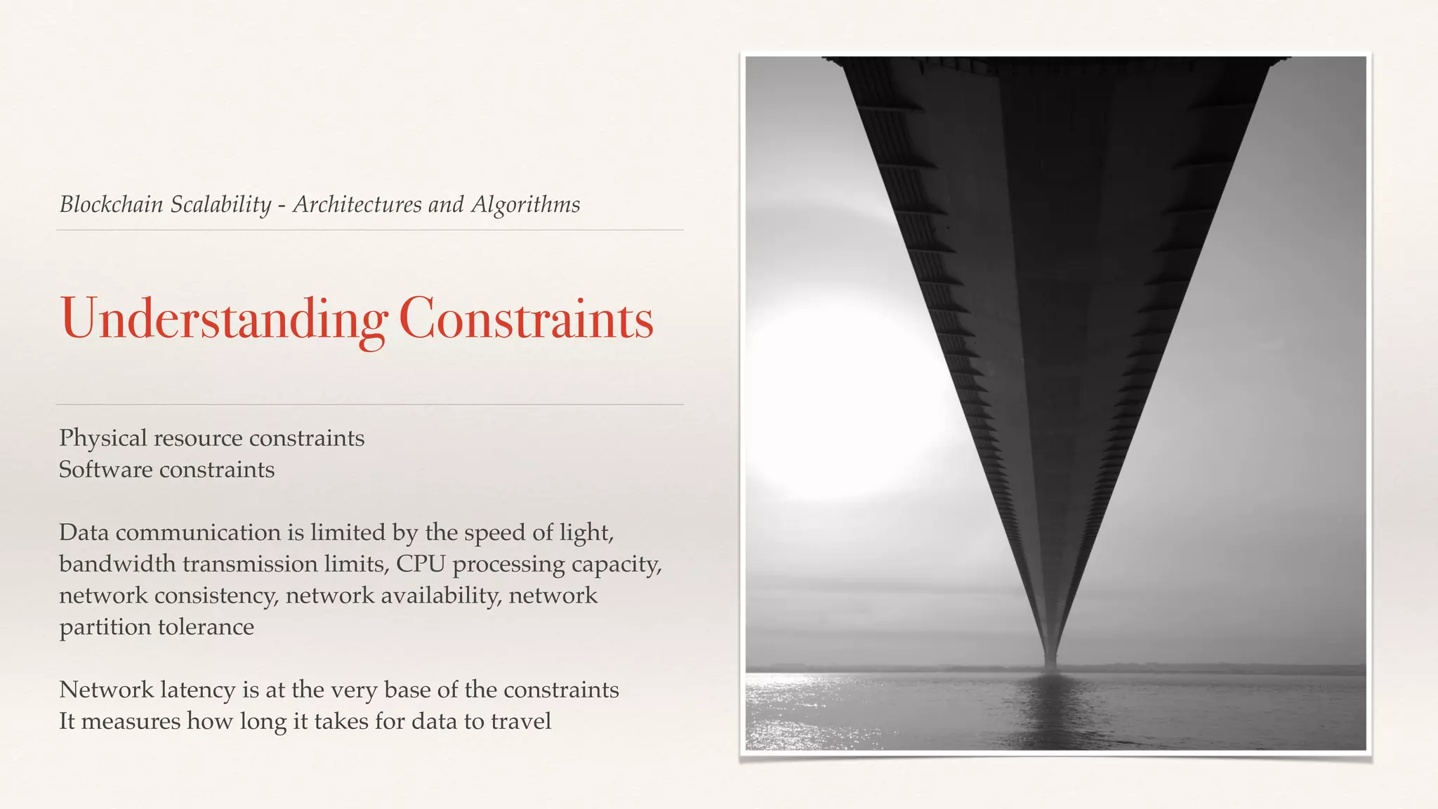 Blockchain Scalability - Architectures and Algorithms
Understanding Constraints
Physical resource constraints
Software constraints
Data communication is limited by the speed of light,
bandwidth transmission limits, CPU processing capacity,
network consistency, network availability, network
partition tolerance
Network latency is at the very base of the constraints
It measures how long it takes for data to travel
 