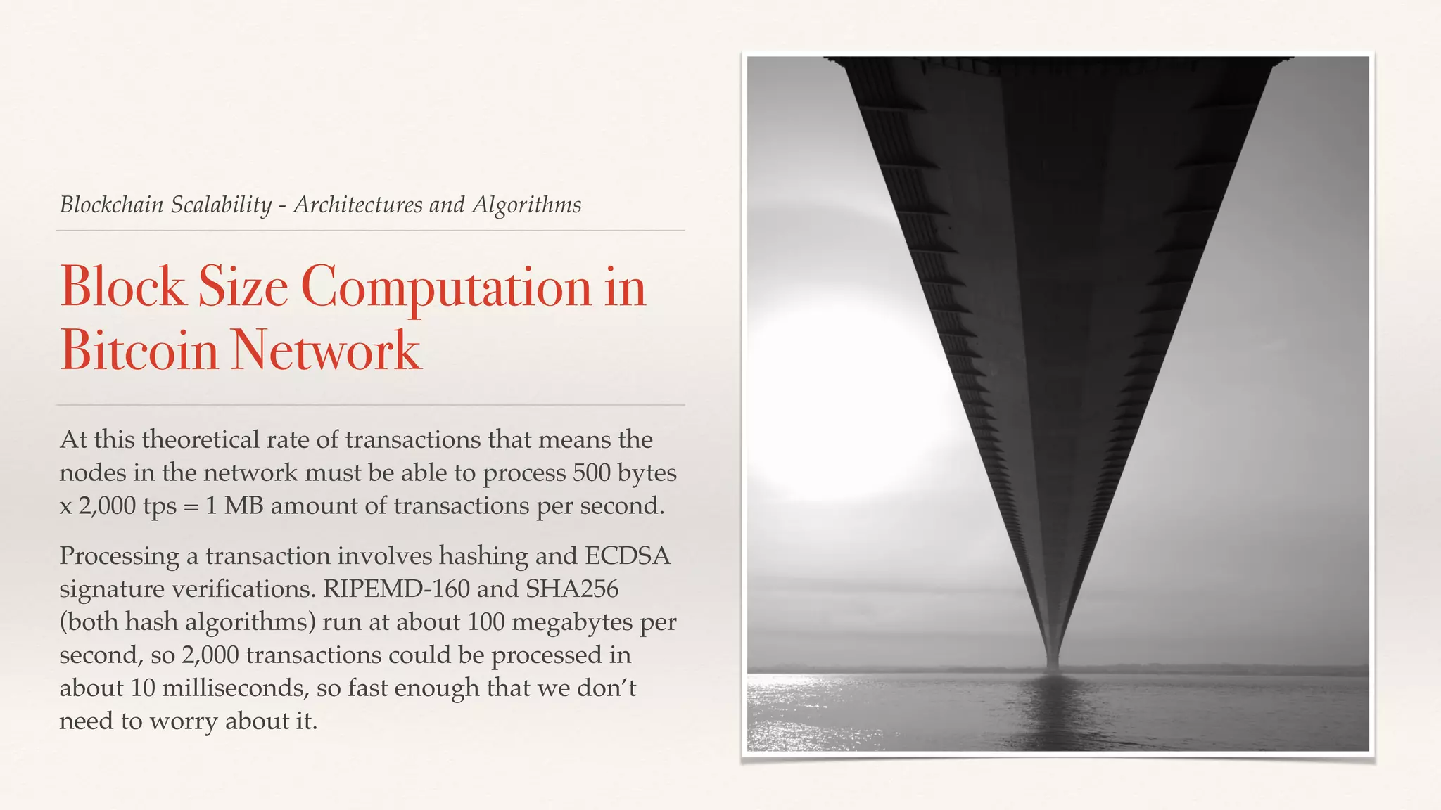 Blockchain Scalability - Architectures and Algorithms
Block Size Computation in
Bitcoin Network
At this theoretical rate of transactions that means the
nodes in the network must be able to process 500 bytes
x 2,000 tps = 1 MB amount of transactions per second.
Processing a transaction involves hashing and ECDSA
signature veriﬁcations. RIPEMD-160 and SHA256
(both hash algorithms) run at about 100 megabytes per
second, so 2,000 transactions could be processed in
about 10 milliseconds, so fast enough that we don’t
need to worry about it.
 