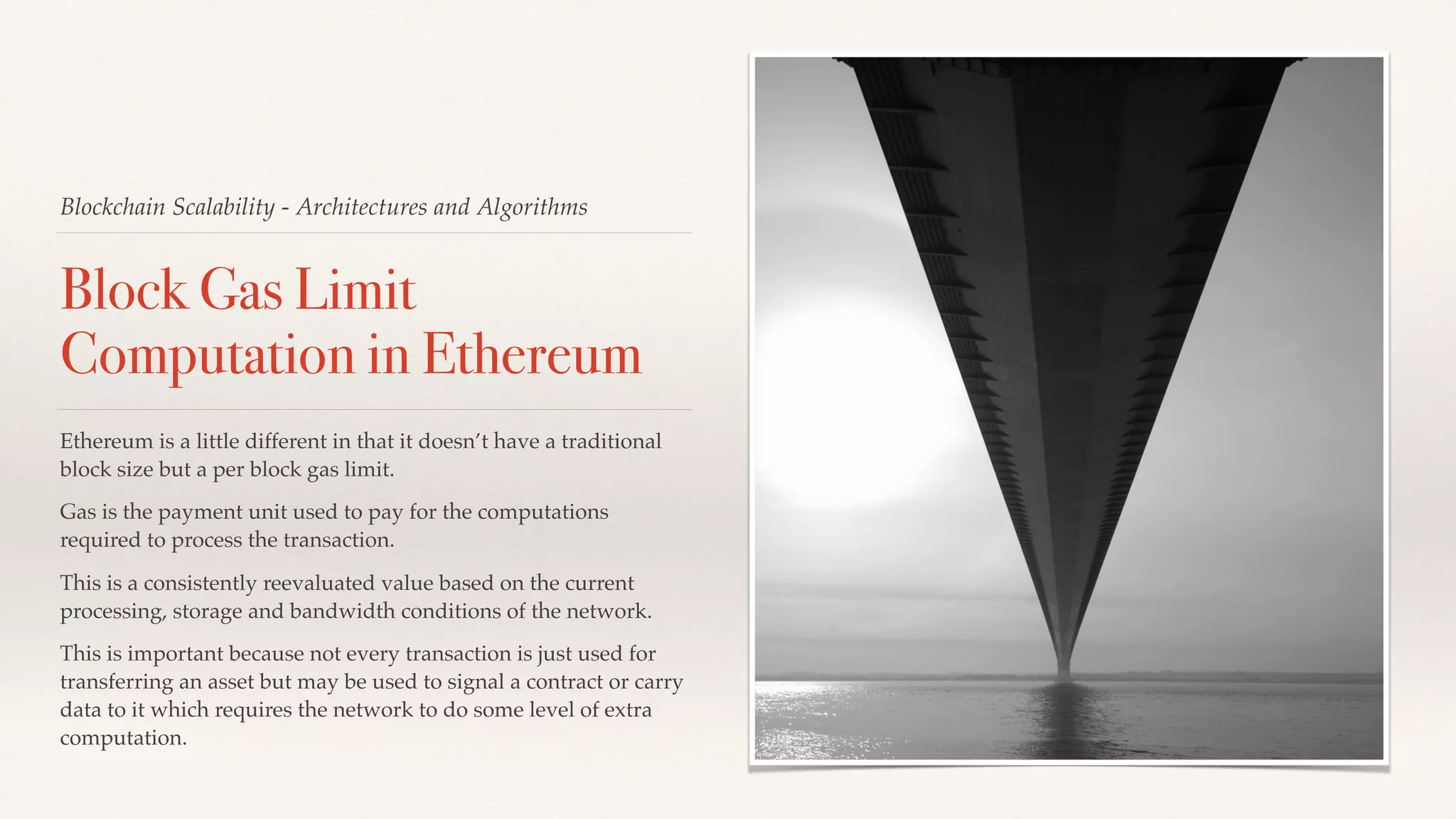 Blockchain Scalability - Architectures and Algorithms
Block Gas Limit
Computation in Ethereum
Ethereum is a little different in that it doesn’t have a traditional
block size but a per block gas limit.
Gas is the payment unit used to pay for the computations
required to process the transaction.
This is a consistently reevaluated value based on the current
processing, storage and bandwidth conditions of the network.
This is important because not every transaction is just used for
transferring an asset but may be used to signal a contract or carry
data to it which requires the network to do some level of extra
computation.
 