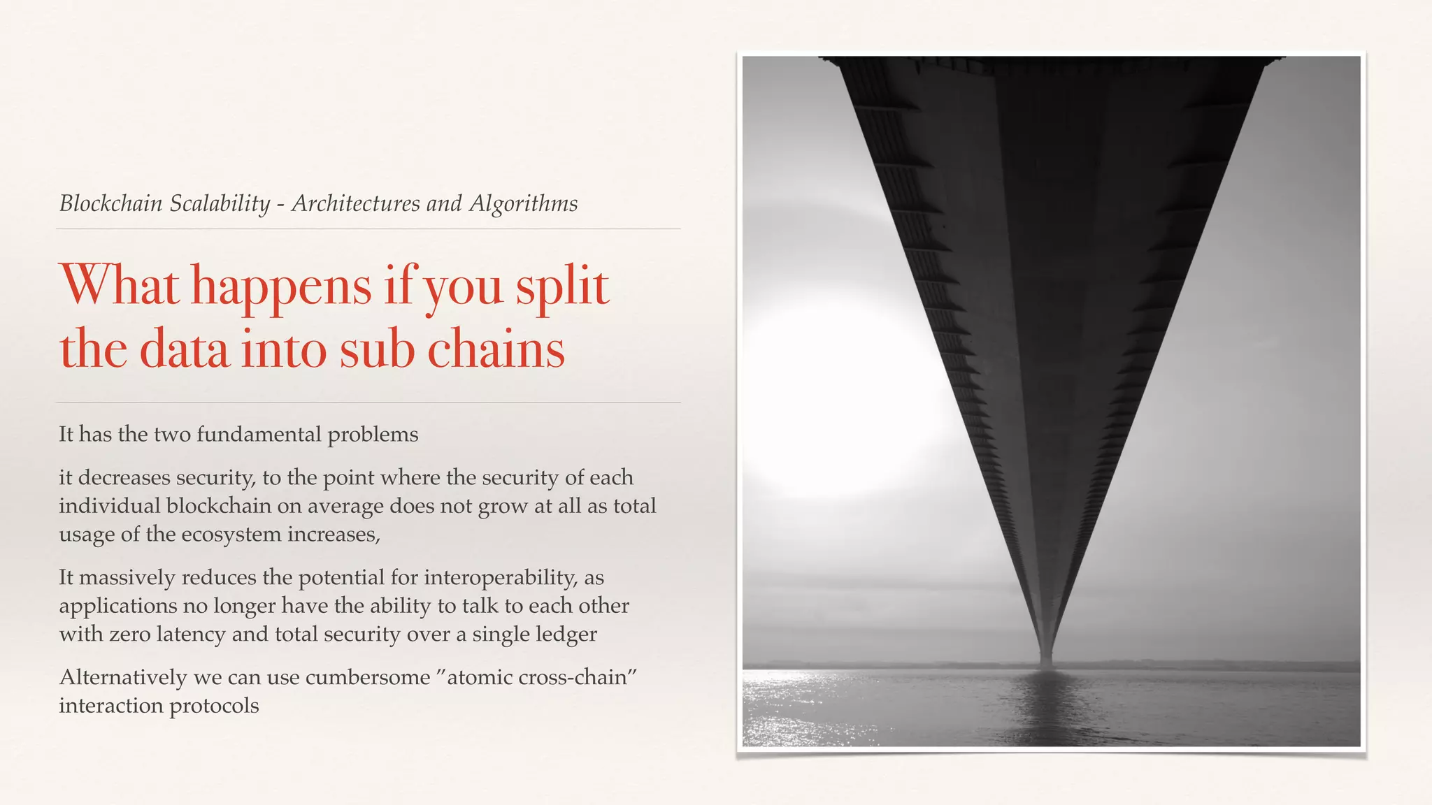 Blockchain Scalability - Architectures and Algorithms
What happens if you split
the data into sub chains
It has the two fundamental problems
it decreases security, to the point where the security of each
individual blockchain on average does not grow at all as total
usage of the ecosystem increases,
It massively reduces the potential for interoperability, as
applications no longer have the ability to talk to each other
with zero latency and total security over a single ledger
Alternatively we can use cumbersome ”atomic cross-chain”
interaction protocols
 