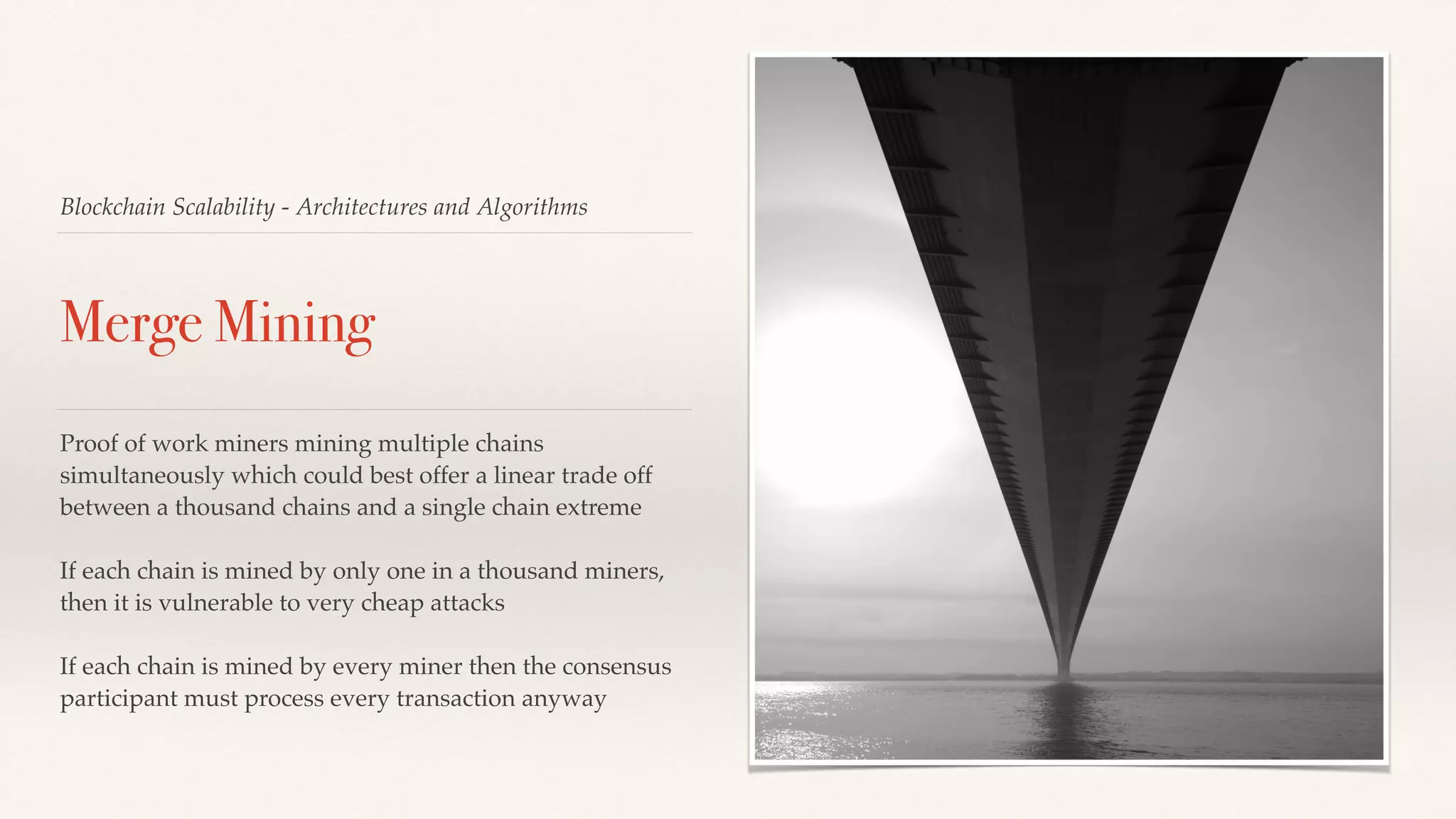 Blockchain Scalability - Architectures and Algorithms
Merge Mining
Proof of work miners mining multiple chains
simultaneously which could best offer a linear trade off
between a thousand chains and a single chain extreme
If each chain is mined by only one in a thousand miners,
then it is vulnerable to very cheap attacks
If each chain is mined by every miner then the consensus
participant must process every transaction anyway
 