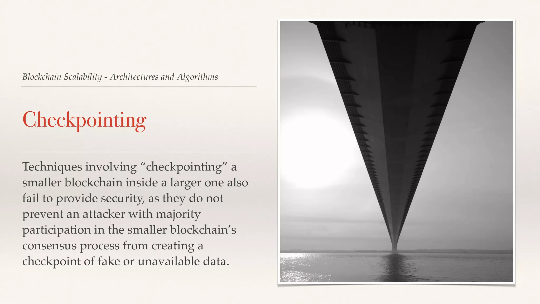 Blockchain Scalability - Architectures and Algorithms
Checkpointing
Techniques involving “checkpointing” a
smaller blockchain inside a larger one also
fail to provide security, as they do not
prevent an attacker with majority
participation in the smaller blockchain’s
consensus process from creating a
checkpoint of fake or unavailable data.
 