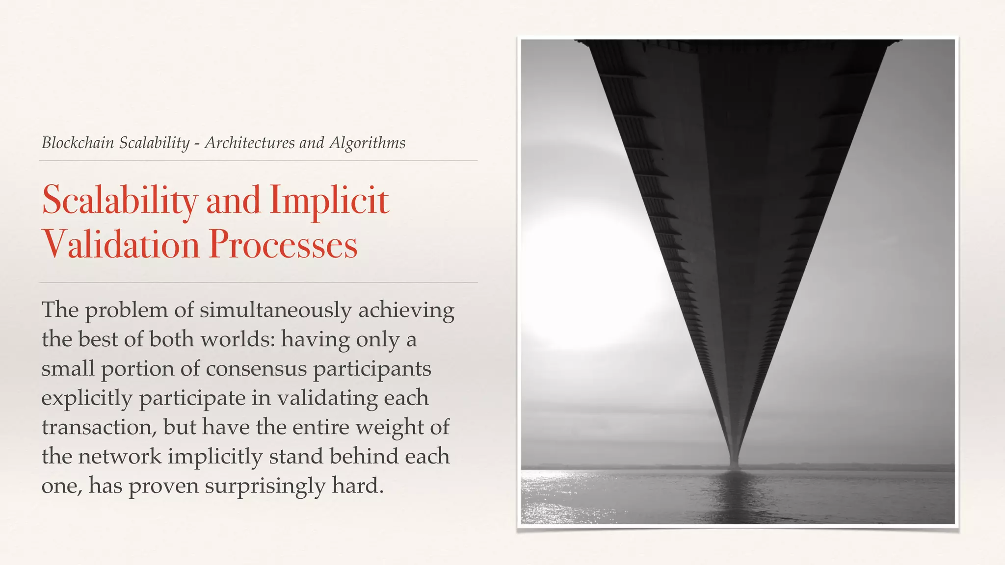 Blockchain Scalability - Architectures and Algorithms
Scalability and Implicit
Validation Processes
The problem of simultaneously achieving
the best of both worlds: having only a
small portion of consensus participants
explicitly participate in validating each
transaction, but have the entire weight of
the network implicitly stand behind each
one, has proven surprisingly hard.
 