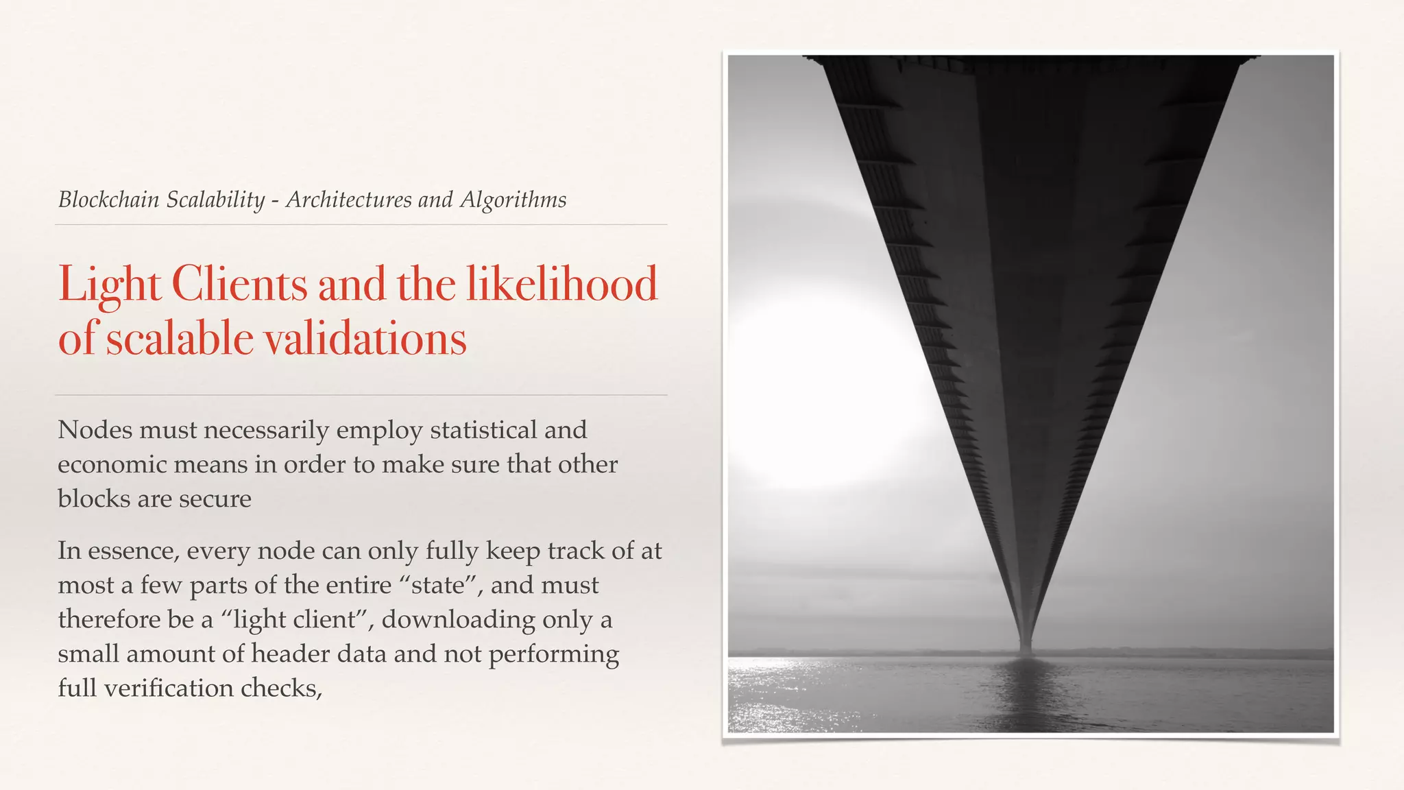 Blockchain Scalability - Architectures and Algorithms
Light Clients and the likelihood
of scalable validations
Nodes must necessarily employ statistical and
economic means in order to make sure that other
blocks are secure
In essence, every node can only fully keep track of at
most a few parts of the entire “state”, and must
therefore be a “light client”, downloading only a
small amount of header data and not performing
full veriﬁcation checks,
 