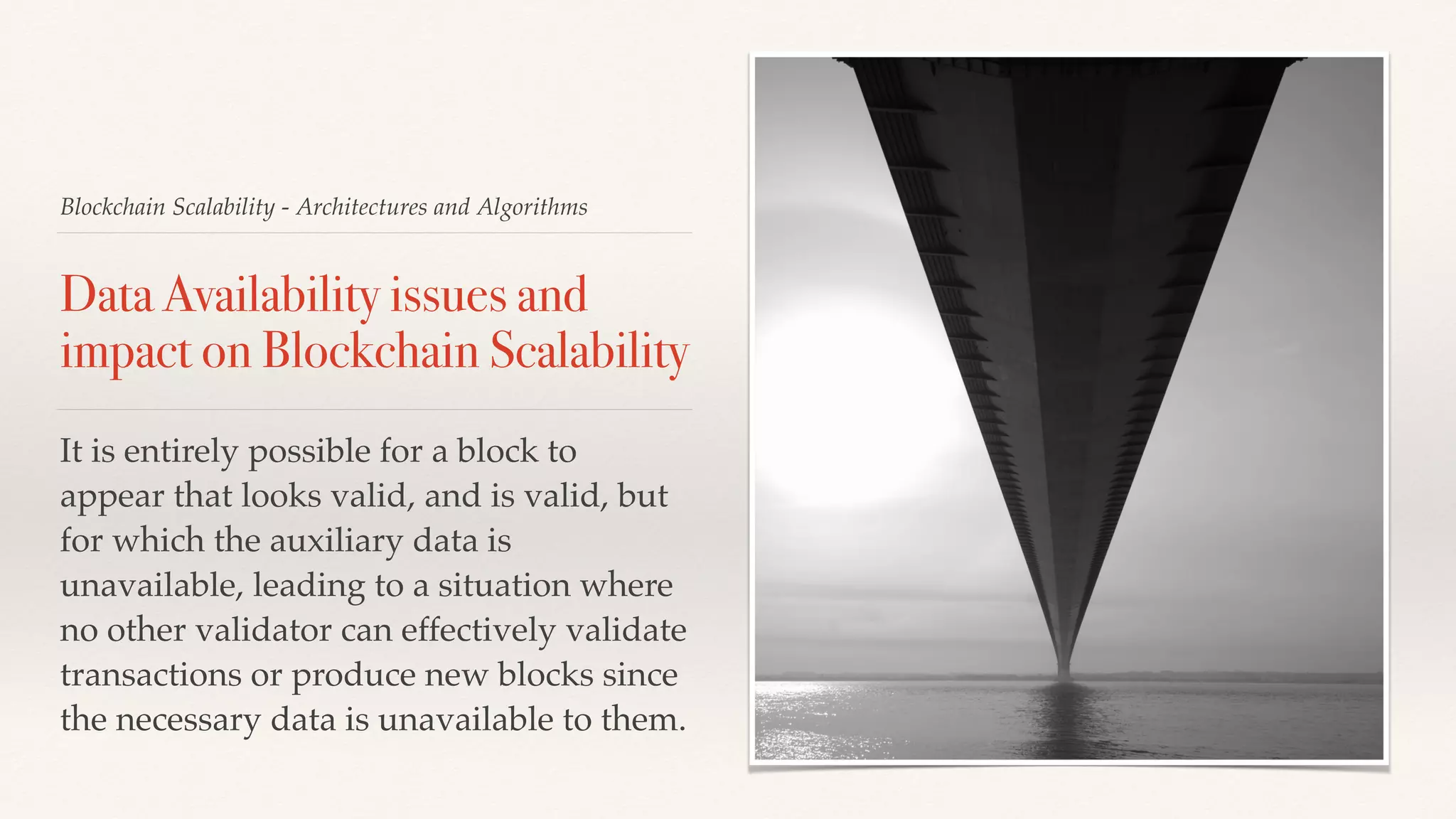 Blockchain Scalability - Architectures and Algorithms
Data Availability issues and
impact on Blockchain Scalability
It is entirely possible for a block to
appear that looks valid, and is valid, but
for which the auxiliary data is
unavailable, leading to a situation where
no other validator can effectively validate
transactions or produce new blocks since
the necessary data is unavailable to them.
 