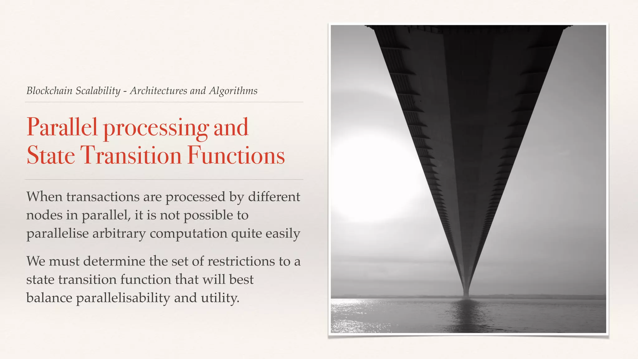 Blockchain Scalability - Architectures and Algorithms
Parallel processing and
State Transition Functions
When transactions are processed by different
nodes in parallel, it is not possible to
parallelise arbitrary computation quite easily
We must determine the set of restrictions to a
state transition function that will best
balance parallelisability and utility.
 