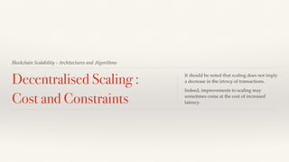 Blockchain Scalability - Architectures and Algorithms
Decentralised Scaling :
Cost and Constraints
It should be noted that scaling does not imply
a decrease in the latency of transactions.
Indeed, improvements to scaling may
sometimes come at the cost of increased
latency.
 