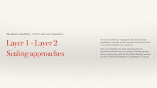 Blockchain Scalability - Architectures and Algorithms
Layer 1 - Layer 2
Scaling approaches
The class of proposals to properly scale decentralised
blockchains currently revolve around not having each node
in the network validate every transaction.
This is accomplished by either sharding the base
blockchain (so-called layer-1 scaling) or having separate
chains running alongside the base chain that only a subset
of users need to fully validate (so-called layer-2 scaling).
 