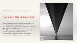 Blockchain Scalability - Architectures and Algorithms
Node identity management
How nodes are identiﬁed in a consensus protocol in a
network through a unique identiﬁer
In a proof of work based network, anyone can participate
and contribute to the system
In a BFT consensus, every participating node need to
identify to participate in the transactions
This results in a centralised identity management
requirement in a BFT protocol implementation
 