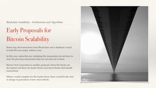 Blockchain Scalability - Architectures and Algorithms
Early Proposals for
Bitcoin Scalability
Removing old transactions from Blockchain and a database is used
to hold the non-empty address trees
In this way, nodes that are validating the transactions do not have to
store the previous transactions that are not relevant to them
Bitcoin Next Generation is another proposal where the blocks are
decoupled and there are leader blocks and micro blocks that handle
transactions
Miners would complete for the leader block, these would be the ones
in charge of generation of new micro blocks
 