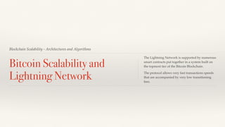 Blockchain Scalability - Architectures and Algorithms
Bitcoin Scalability and
Lightning Network
The Lightning Network is supported by numerous
smart contracts put together in a system built on
the topmost tier of the Bitcoin Blockchain.
The protocol allows very fast transactions speeds
that are accompanied by very low transitioning
fees.
 