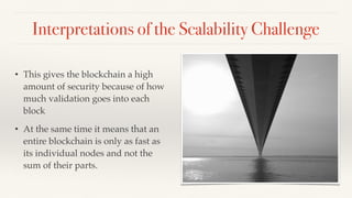 Interpretations of the Scalability Challenge
• This gives the blockchain a high
amount of security because of how
much validation goes into each
block
• At the same time it means that an
entire blockchain is only as fast as
its individual nodes and not the
sum of their parts.
 