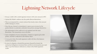 Lightning Network Lifecycle
• Set up a wallet with a multi-signature feature with some amount in BTC
• Upload the Wallet’s address into the public Bitcoin Blockchain.
• This is accompanied by a smart contract that clearly states what amount
of BTC belongs to whom.
• Once the pay channel is instantiated, it opens up an avenue for the
parties therein to undertake unlimited transactions amongst themselves.
• The information in the wallet set is not updated onto the main
Blockchain. The transactions occur off-chain.
• Upon completion of every transaction, a balance is signed up by both
parties, and this is reﬂected on the balance sheet.
• At any given time, the multi-signature wallet will show the balances
owed to each party.
• In case of a dispute or should the payment channel be locked, the
contractual obligations terminate there and the involved parties pay each
other as per the balances reﬂected as a share in the Multi-signature
wallet.
 
