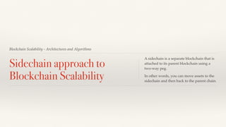 Blockchain Scalability - Architectures and Algorithms
Sidechain approach to
Blockchain Scalability
A sidechain is a separate blockchain that is
attached to its parent blockchain using a
two-way peg.
In other words, you can move assets to the
sidechain and then back to the parent chain.
 