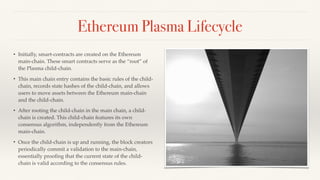 Ethereum Plasma Lifecycle
• Initially, smart-contracts are created on the Ethereum
main-chain. These smart contracts serve as the “root” of
the Plasma child-chain.
• This main chain entry contains the basic rules of the child-
chain, records state hashes of the child-chain, and allows
users to move assets between the Ethereum main-chain
and the child-chain.
• After rooting the child-chain in the main chain, a child-
chain is created. This child-chain features its own
consensus algorithm, independently from the Ethereum
main-chain.
• Once the child-chain is up and running, the block creators
periodically commit a validation to the main-chain,
essentially prooﬁng that the current state of the child-
chain is valid according to the consensus rules.
 