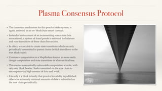 Plasma Consensus Protocol
• The consensus mechanism for this proof of stake system, is
again, enforced in an on- blockchain smart contract.
• Instead of enforcement of an incrementing nonce state (via
revocations), a system of fraud proofs is enforced for balances
and state transitions of these chain hierarchies.
• In effect, we are able to create state transitions which are only
periodically committed to parent chains (which then ﬂows to the
root blockchain).
• Constructs computation in a MapReduce format to more easily
design computation and state transitions in a hierarchical tree.
• This creates economically enforceable computation at scale, with
only one block header/hash committed on the root chain to
encompass very high amount of data and work.
• It is only if a block is faulty that proof of invalidity is published,
otherwise extremely minimal amounts of data is submitted on
the root chain periodically.
 