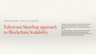 Blockchain Scalability - Architectures and Algorithms
Ethereum Sharding approach
to Blockchain Scalability
Sharding is actually much older than blockchain technology
and has been implemented in a variety of systems from
business database optimizations to Google’s global Spanner
database.
Essentially, sharding is a particular method for horizontally
partitioning data within a database. More generally, the
database is broken into little pieces called “shards”, that when
aggregated together form the original database.
 