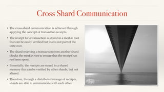 Cross Shard Communication
• The cross-shard communication is achieved through
applying the concept of transaction receipts.
• The receipt for a transaction is stored in a merkle root
that can be easily veriﬁed but that is not part of the
state root.
• The shard receiving a transaction from another shard
checks the merkle root to ensure that the receipt has
not been spent.
• Essentially, the receipts are stored in a shared
memory that can be veriﬁed by other shards, but not
altered.
• Therefore, through a distributed storage of receipts,
shards are able to communicate with each other.
 