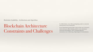 Blockchain Scalability - Architectures and Algorithms
Blockchain Architecture
Constraints and Challenges
In a Blockchain, every fully participating node in a network
must process every transaction
Every blockchain protocol that works in this way is forced to
choose between either limiting itself to a low maximum
transaction throughput, with a resulting high per-
transaction cost, or allowing a high degree of centralisation.
 