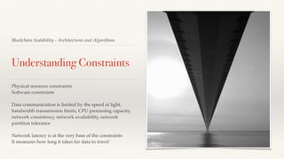 Blockchain Scalability - Architectures and Algorithms
Understanding Constraints
Physical resource constraints
Software constraints
Data communication is limited by the speed of light,
bandwidth transmission limits, CPU processing capacity,
network consistency, network availability, network
partition tolerance
Network latency is at the very base of the constraints
It measures how long it takes for data to travel
 