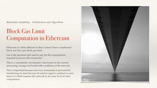 Blockchain Scalability - Architectures and Algorithms
Block Gas Limit
Computation in Ethereum
Ethereum is a little different in that it doesn’t have a traditional
block size but a per block gas limit.
Gas is the payment unit used to pay for the computations
required to process the transaction.
This is a consistently reevaluated value based on the current
processing, storage and bandwidth conditions of the network.
This is important because not every transaction is just used for
transferring an asset but may be used to signal a contract or carry
data to it which requires the network to do some level of extra
computation.
 