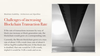 Blockchain Scalability - Architectures and Algorithms
Challenges of increasing
Blockchain Transaction Rate
If the rate of transactions increases by way of
block size increase or block generation rate, the
blockchain would grow at a corresponding rate.
Currently, the Bitcoin blockchain grows at a max
rate of about 1 GB a week (max rate of about 4
GB for SegWit enabled Bitcoin). If the block size
is doubled, that rate would be 2 GB a week,
tripled it would be 3 GB a week and so on.
 