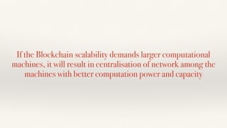 If the Blockchain scalability demands larger computational
machines, it will result in centralisation of network among the
machines with better computation power and capacity
 
