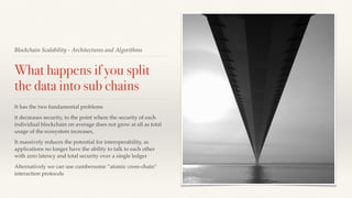 Blockchain Scalability - Architectures and Algorithms
What happens if you split
the data into sub chains
It has the two fundamental problems
it decreases security, to the point where the security of each
individual blockchain on average does not grow at all as total
usage of the ecosystem increases,
It massively reduces the potential for interoperability, as
applications no longer have the ability to talk to each other
with zero latency and total security over a single ledger
Alternatively we can use cumbersome ”atomic cross-chain”
interaction protocols
 