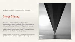 Blockchain Scalability - Architectures and Algorithms
Merge Mining
Proof of work miners mining multiple chains
simultaneously which could best offer a linear trade off
between a thousand chains and a single chain extreme
If each chain is mined by only one in a thousand miners,
then it is vulnerable to very cheap attacks
If each chain is mined by every miner then the consensus
participant must process every transaction anyway
 
